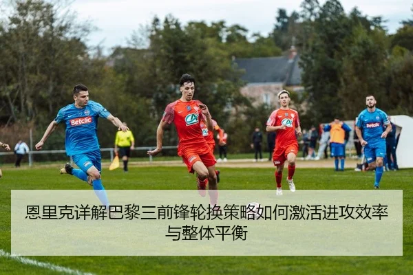 恩里克详解巴黎三前锋轮换策略如何激活进攻效率与整体平衡
