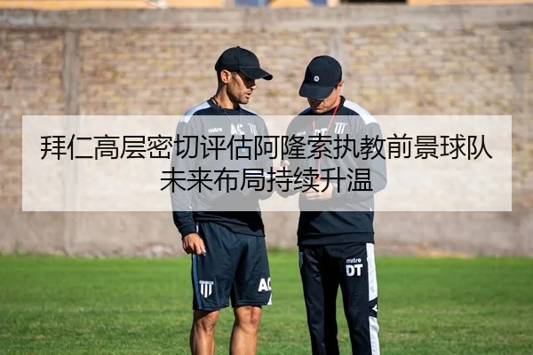 拜仁高层密切评估阿隆索执教前景球队未来布局持续升温