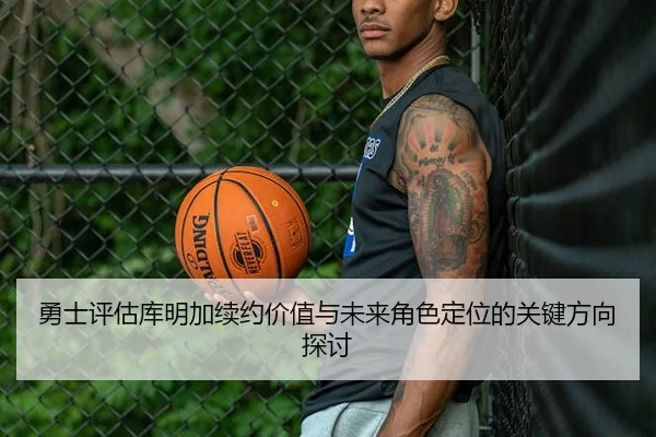勇士评估库明加续约价值与未来角色定位的关键方向探讨