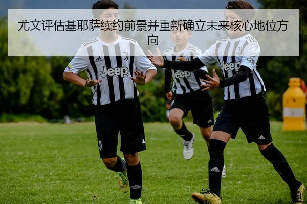 尤文评估基耶萨续约前景并重新确立未来核心地位方向