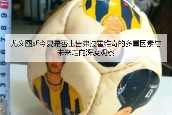 尤文图斯今夏是否出售弗拉霍维奇的多重因素与未来走向深度观察